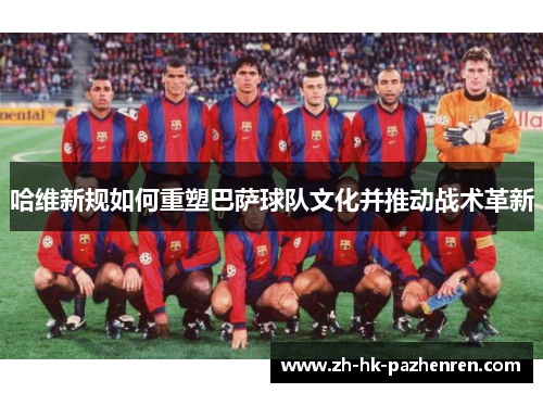 哈维新规如何重塑巴萨球队文化并推动战术革新 哈维新规如何重塑巴萨球队文化并推动战术革新