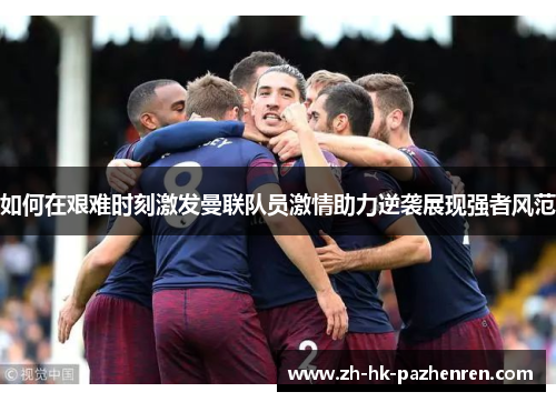 如何在艰难时刻激发曼联队员激情助力逆袭展现强者风范 如何在艰难时刻激发曼联队员激情助力逆袭展现强者风范