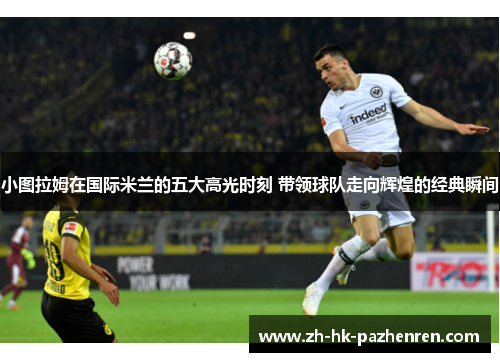 小图拉姆在国际米兰的五大高光时刻 带领球队走向辉煌的经典瞬间 小图拉姆在国际米兰的五大高光时刻 带领球队走向辉煌的经典瞬间