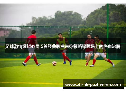 足球激情燃烧心灵 5首经典歌曲带你领略绿茵场上的热血沸腾 足球激情燃烧心灵 5首经典歌曲带你领略绿茵场上的热血沸腾