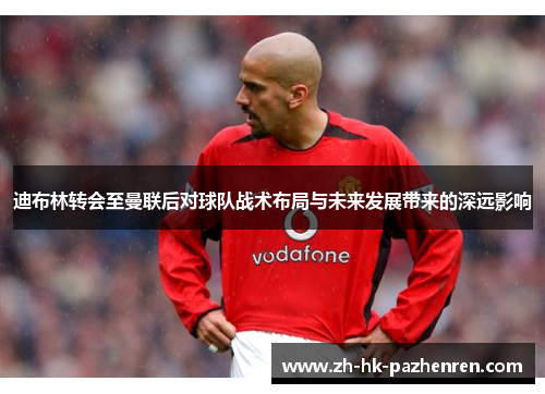 迪布林转会至曼联后对球队战术布局与未来发展带来的深远影响 迪布林转会至曼联后对球队战术布局与未来发展带来的深远影响