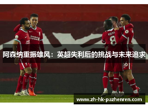 阿森纳重振雄风:英超失利后的挑战与未来追求 阿森纳重振雄风:英超失利后的挑战与未来追求