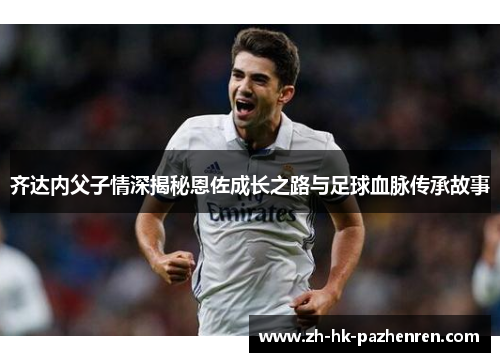 齐达内父子情深揭秘恩佐成长之路与足球血脉传承故事