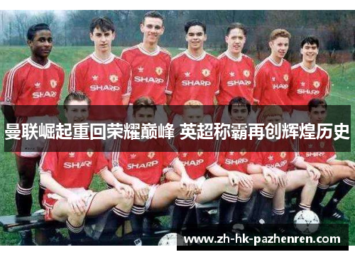 曼联崛起重回荣耀巅峰 英超称霸再创辉煌历史 曼联崛起重回荣耀巅峰 英超称霸再创辉煌历史